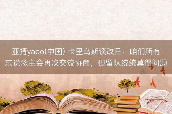 亚搏yabo(中国) 卡里乌斯谈改日：咱们所有东说念主会再次交流协商，但留队统统莫得问题