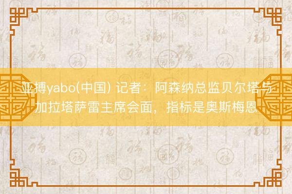 亚搏yabo(中国) 记者：阿森纳总监贝尔塔与加拉塔萨雷主席会面，指标是奥斯梅恩