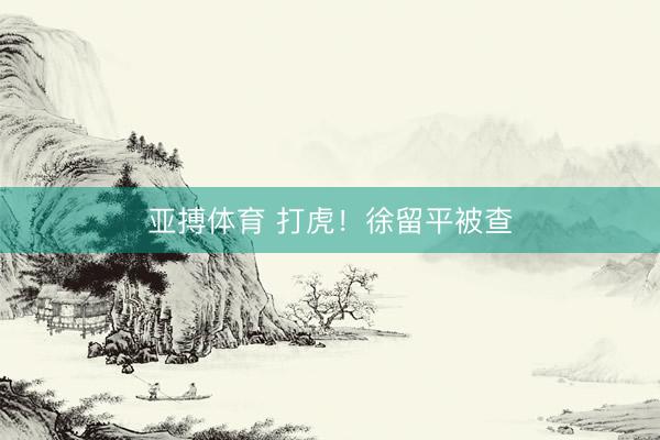 亚搏体育 打虎！徐留平被查