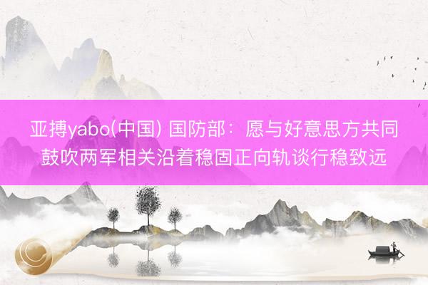 亚搏yabo(中国) 国防部：愿与好意思方共同鼓吹两军相关沿着稳固正向轨谈行稳致远