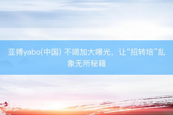 亚搏yabo(中国) 不竭加大曝光，让“招转培”乱象无所秘籍