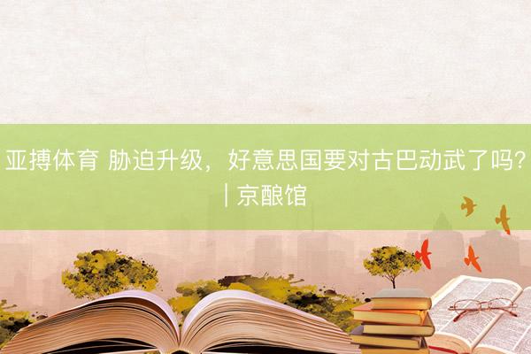 亚搏体育 胁迫升级，好意思国要对古巴动武了吗？| 京酿馆