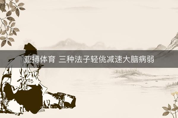 亚搏体育 三种法子轻佻减速大脑病弱