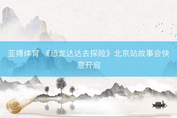亚搏体育 《恐龙达达去探险》北京站故事会快意开启