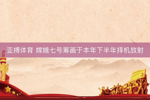 亚搏体育 嫦娥七号筹画于本年下半年择机放射