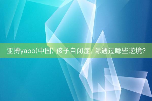 亚搏yabo(中国) 孩子自闭症， 际遇过哪些逆境?