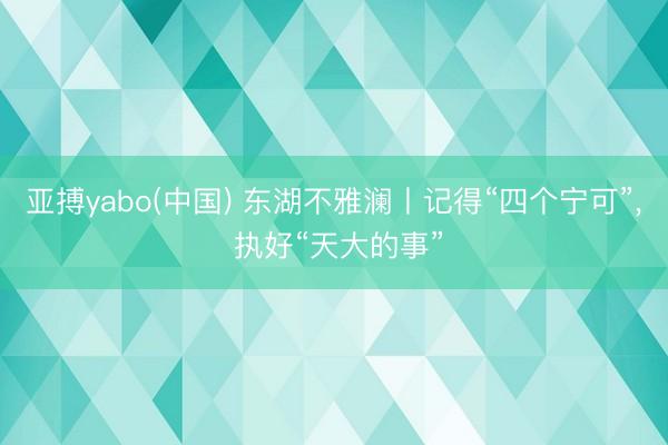 亚搏yabo(中国) 东湖不雅澜丨记得“四个宁可”， 执好“天大的事”