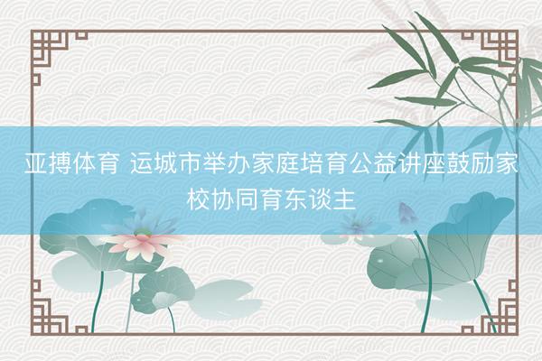 亚搏体育 运城市举办家庭培育公益讲座鼓励家校协同育东谈主