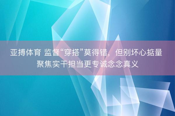 亚搏体育 监督“穿搭”莫得错，但别坏心掂量 聚焦实干担当更专诚念念真义