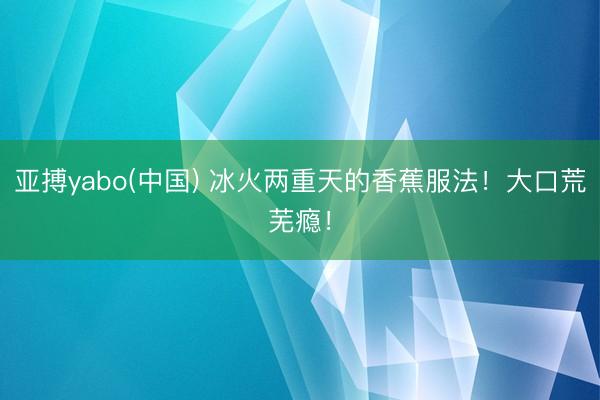 亚搏yabo(中国) 冰火两重天的香蕉服法！大口荒芜瘾！