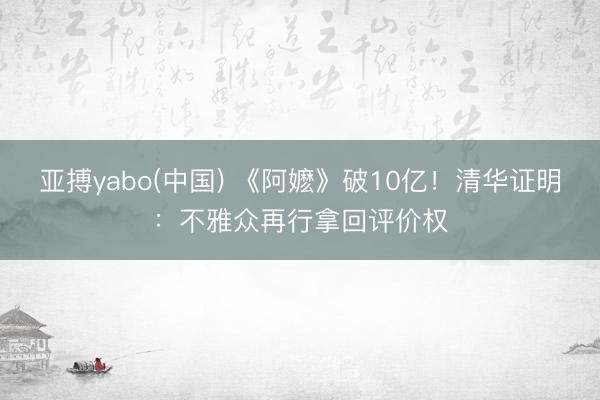 亚搏yabo(中国) 《阿嬷》破10亿！清华证明：不雅众再行拿回评价权