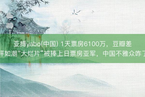 亚搏yabo(中国) 1天票房6100万，豆瓣差评如潮“大烂片”被捧上日票房亚军，中国不雅众咋了