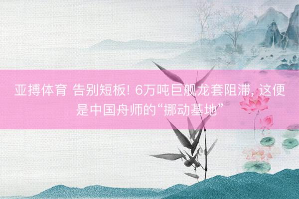 亚搏体育 告别短板! 6万吨巨舰龙套阻滞， 这便是中国舟师的“挪动基地”