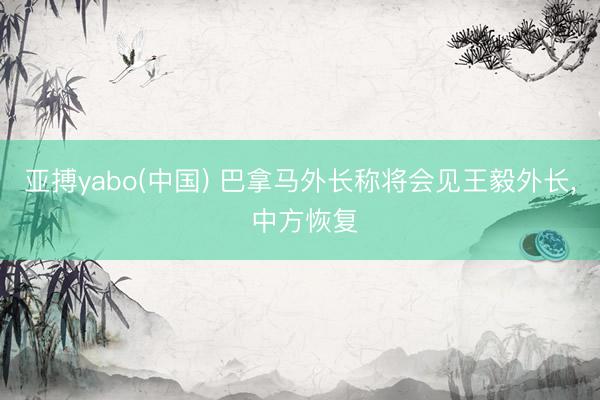 亚搏yabo(中国) 巴拿马外长称将会见王毅外长， 中方恢复