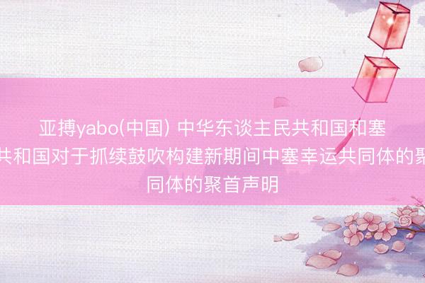 亚搏yabo(中国) 中华东谈主民共和国和塞尔维亚共和国对于抓续鼓吹构建新期间中塞幸运共同体的聚首声明