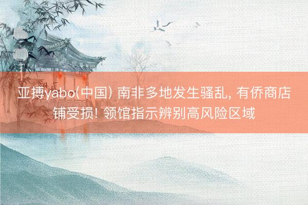 亚搏yabo(中国) 南非多地发生骚乱， 有侨商店铺受损! 领馆指示辨别高风险区域