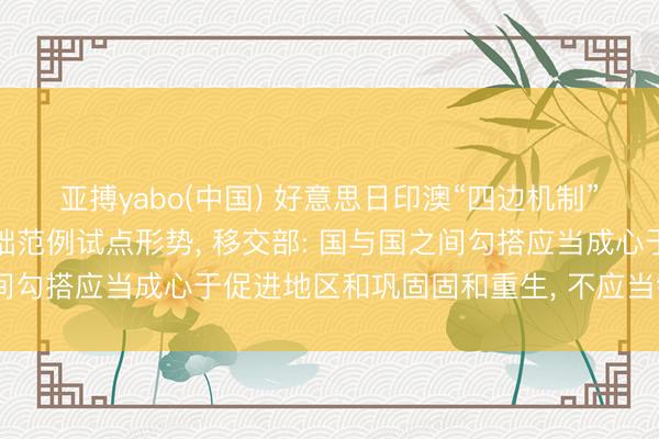 亚搏yabo(中国) 好意思日印澳“四边机制”称将在斐济开动口岸基础范例试点形势， 移交部: 国与国之间勾搭应当成心于促进地区和巩固固和重生， 不应当针对第三方
