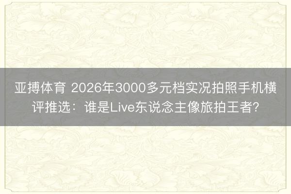 亚搏体育 2026年3000多元档实况拍照手机横评推选：谁是Live东说念主像旅拍王者？