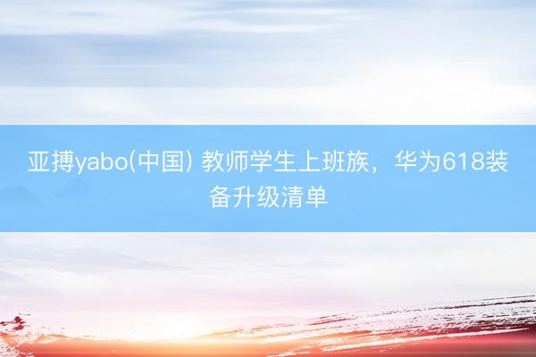 亚搏yabo(中国) 教师学生上班族，华为618装备升级清单