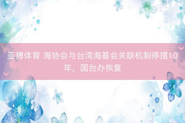 亚搏体育 海协会与台湾海基会关联机制停摆10年，国台办恢复