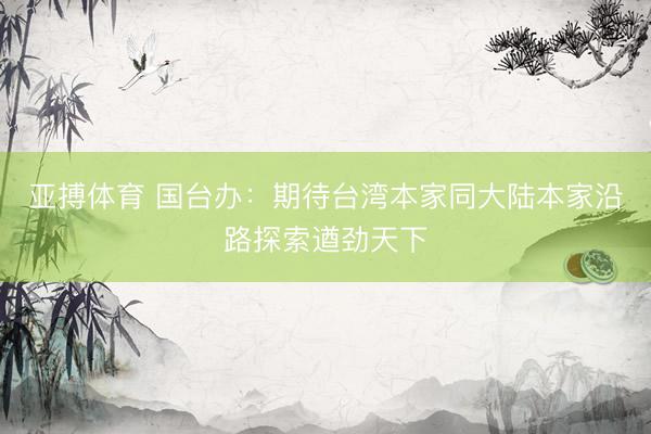 亚搏体育 国台办：期待台湾本家同大陆本家沿路探索遒劲天下