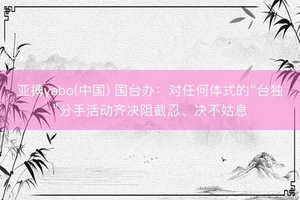 亚搏yabo(中国) 国台办:对任何体式的“台独”分手活动齐决阻截忍、决不姑息