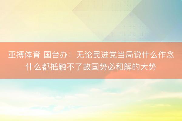 亚搏体育 国台办：无论民进党当局说什么作念什么都抵触不了故国势必和解的大势