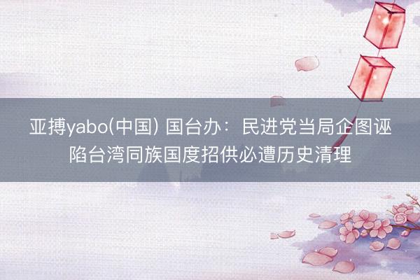 亚搏yabo(中国) 国台办：民进党当局企图诬陷台湾同族国度招供必遭历史清理