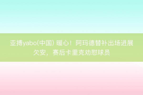 亚搏yabo(中国) 暖心！阿玛德替补出场进展欠安，赛后卡里克劝慰球员