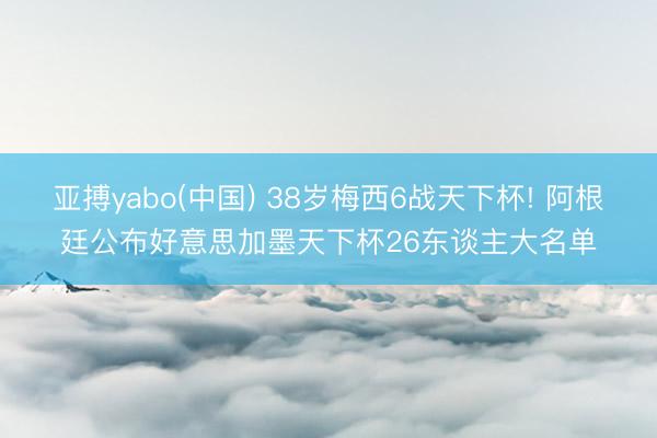 亚搏yabo(中国) 38岁梅西6战天下杯! 阿根廷公布好意思加墨天下杯26东谈主大名单