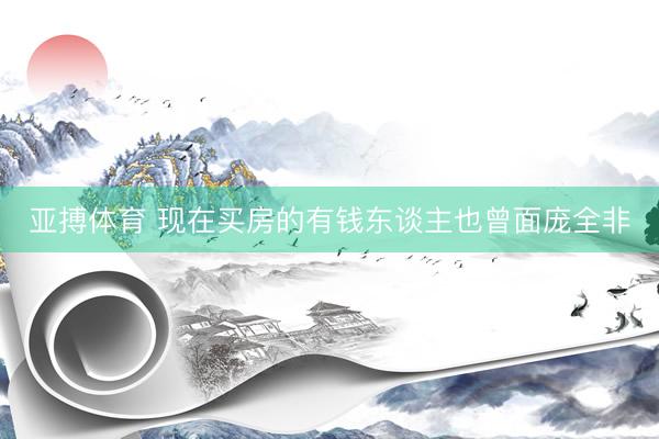 亚搏体育 现在买房的有钱东谈主也曾面庞全非