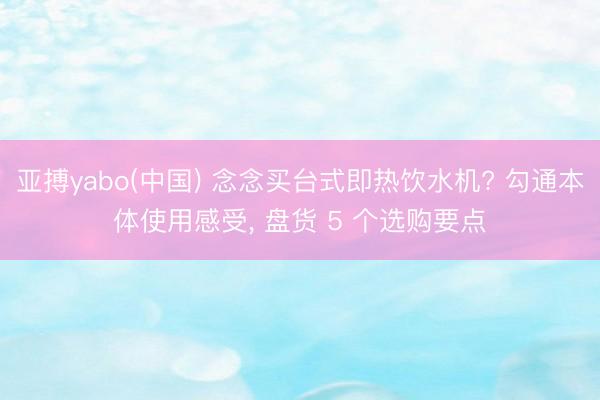 亚搏yabo(中国) 念念买台式即热饮水机? 勾通本体使用感受， 盘货 5 个选购要点