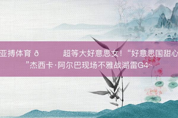 亚搏体育 😍超等大好意思女！“好意思国甜心”杰西卡·阿尔巴现场不雅战湖雷G4~