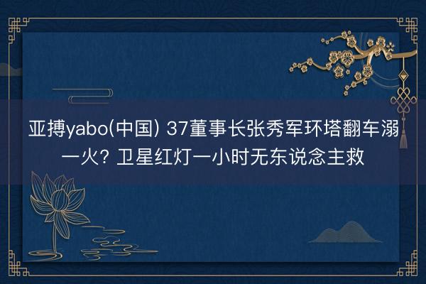 亚搏yabo(中国) 37董事长张秀军环塔翻车溺一火? 卫星红灯一小时无东说念主救