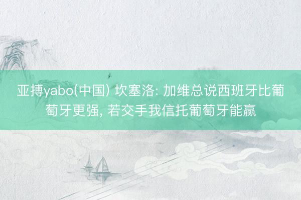 亚搏yabo(中国) 坎塞洛: 加维总说西班牙比葡萄牙更强, 若交手我信托葡萄牙能赢