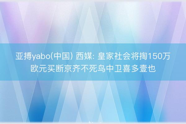 亚搏yabo(中国) 西媒: 皇家社会将掏150万欧元买断京齐不死鸟中卫喜多壹也