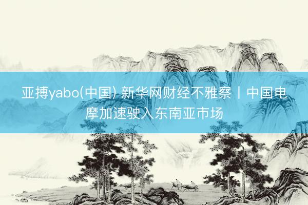亚搏yabo(中国) 新华网财经不雅察丨中国电摩加速驶入东南亚市场