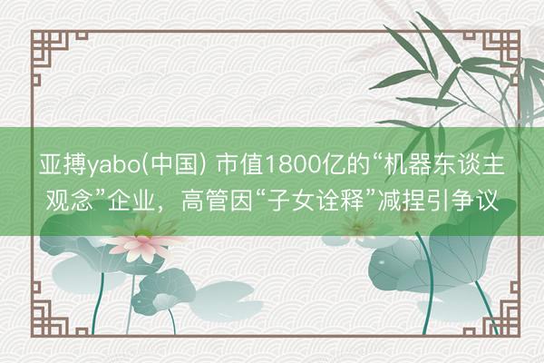 亚搏yabo(中国) 市值1800亿的“机器东谈主观念”企业,高管因“子女诠释”减捏引争议