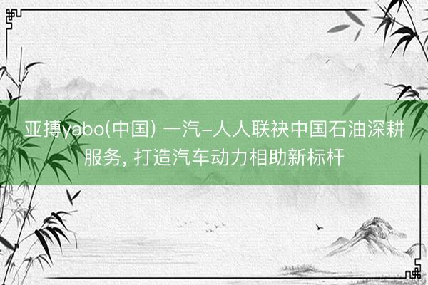 亚搏yabo(中国) 一汽-人人联袂中国石油深耕服务， 打造汽车动力相助新标杆