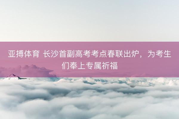 亚搏体育 长沙首副高考考点春联出炉，为考生们奉上专属祈福