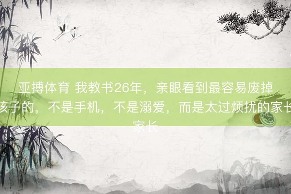 亚搏体育 我教书26年，亲眼看到最容易废掉孩子的，不是手机，不是溺爱，而是太过烦扰的家长