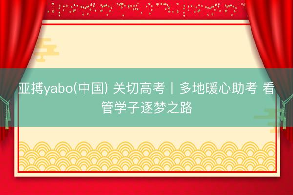 亚搏yabo(中国) 关切高考丨多地暖心助考 看管学子逐梦之路