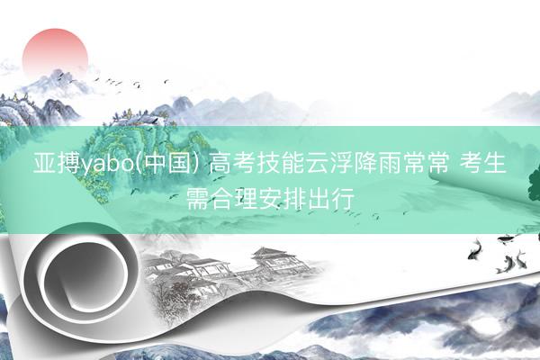 亚搏yabo(中国) 高考技能云浮降雨常常 考生需合理安排出行