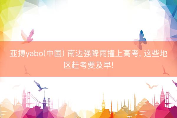 亚搏yabo(中国) 南边强降雨撞上高考， 这些地区赶考要及早!