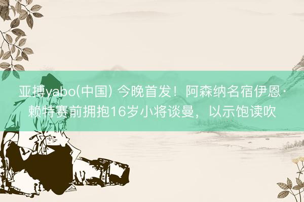 亚搏yabo(中国) 今晚首发！阿森纳名宿伊恩·赖特赛前拥抱16岁小将谈曼，以示饱读吹