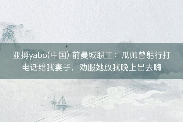 亚搏yabo(中国) 前曼城职工：瓜帅曾躬行打电