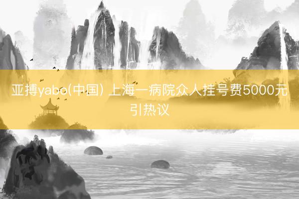 亚搏yabo(中国) 上海一病院众人挂号费5000元引热议