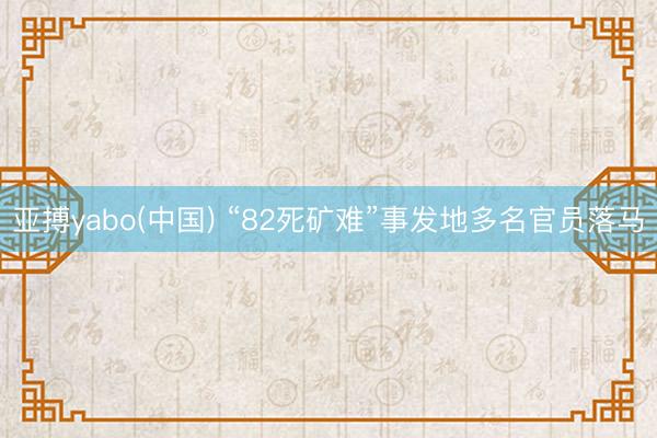 亚搏yabo(中国) “82死矿难”事发地多名官员落马