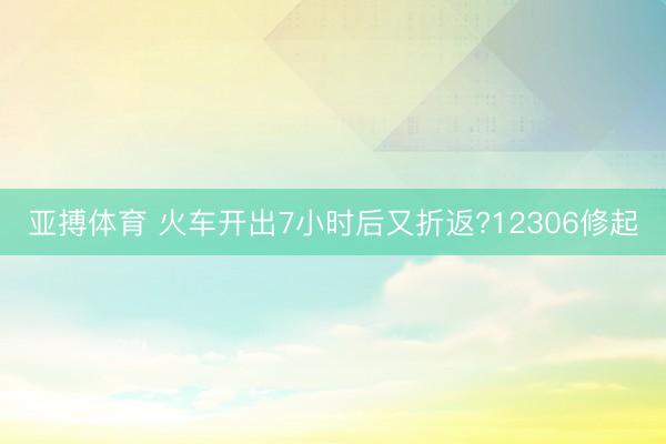 亚搏体育 火车开出7小时后又折返?12306修起