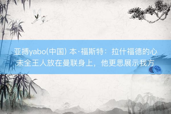 亚搏yabo(中国) 本·福斯特：拉什福德的心未全王人放在曼联身上，他更思展示我方